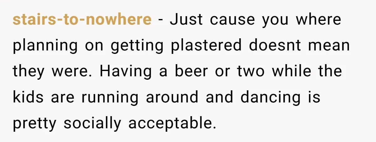 stairs-to-nowhere − Just cause you where planning on getting plastered doesnt mean they were. Having a beer or two while the kids are running around and dancing is pretty socially...