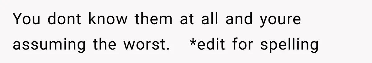 You dont know them at all and youre assuming the worst.   *edit for spelling