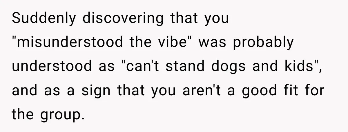 Suddenly discovering that you "misunderstood the vibe" was probably understood as "can't stand dogs and kids", and as a sign that you aren't a good fit for the group.