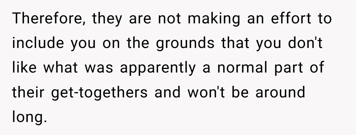 Therefore, they are not making an effort to include you on the grounds that you don't like what was apparently a normal part of their get-togethers and won't be around...