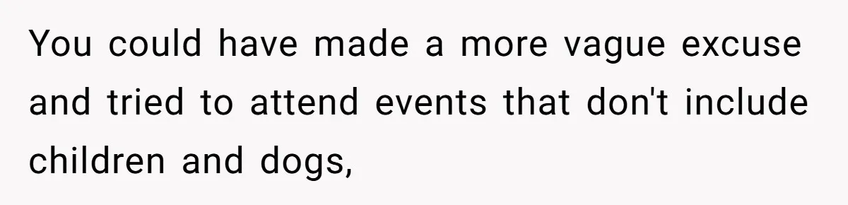 You could have made a more vague excuse and tried to attend events that don't include children and dogs,