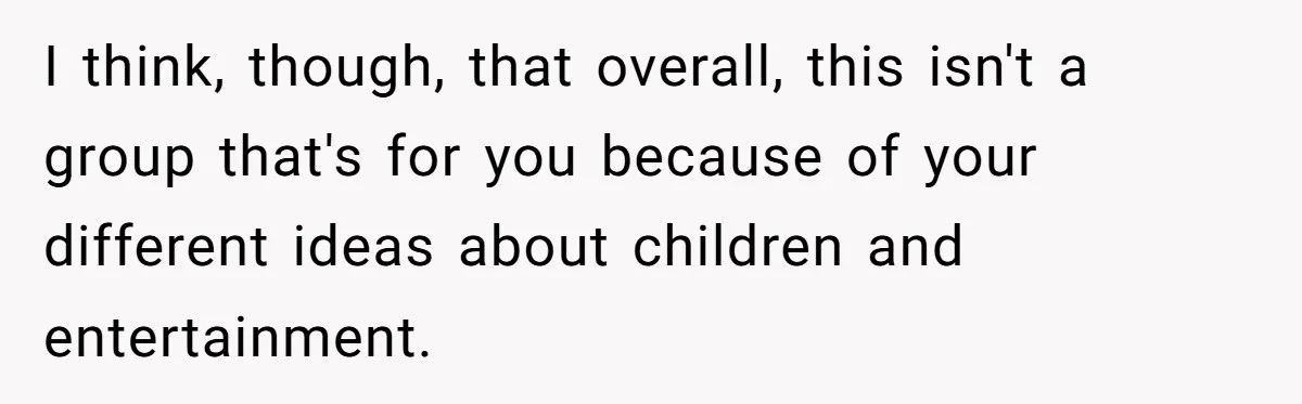 I think, though, that overall, this isn't a group that's for you because of your different ideas about children and entertainment.
