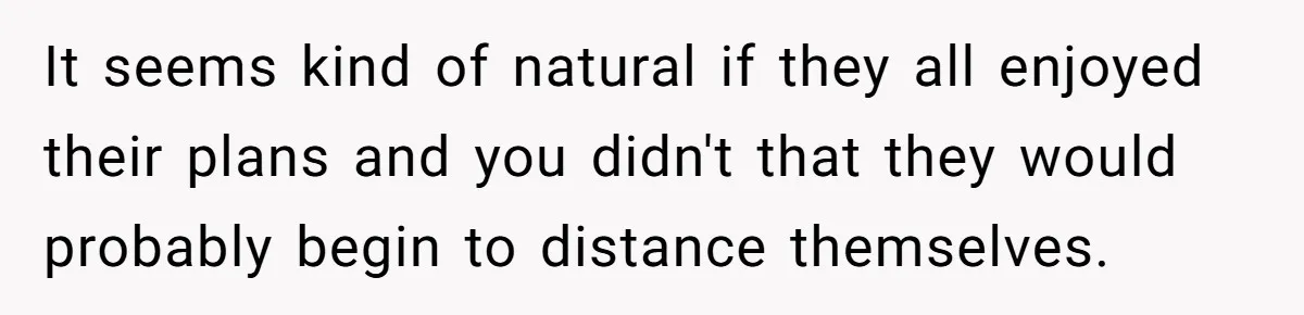 It seems kind of natural if they all enjoyed their plans and you didn't that they would probably begin to distance themselves.