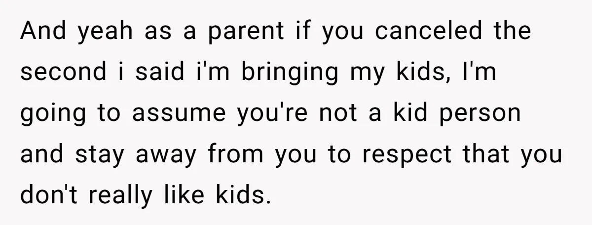 And yeah as a parent if you canceled the second i said i'm bringing my kids, I'm going to assume you're not a kid person and stay away from you...