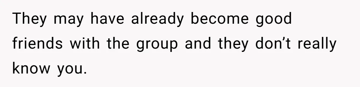 They may have already become good friends with the group and they don’t really know you.