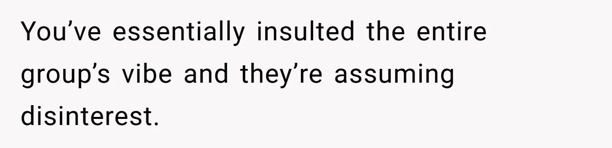 You’ve essentially insulted the entire group’s vibe and they’re assuming disinterest.