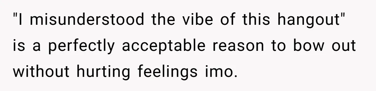 "I misunderstood the vibe of this hangout" is a perfectly acceptable reason to bow out without hurting feelings imo.