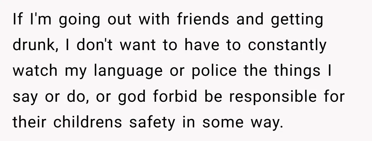 If I'm going out with friends and getting drunk, I don't want to have to constantly watch my language or police the things I say or do, or god forbid...
