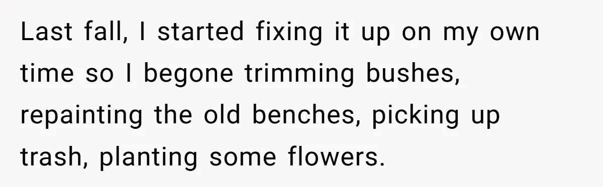 Last fall, I started fixing it up on my own time so I begone trimming bushes, repainting the old benches, picking up trash, planting some flowers.