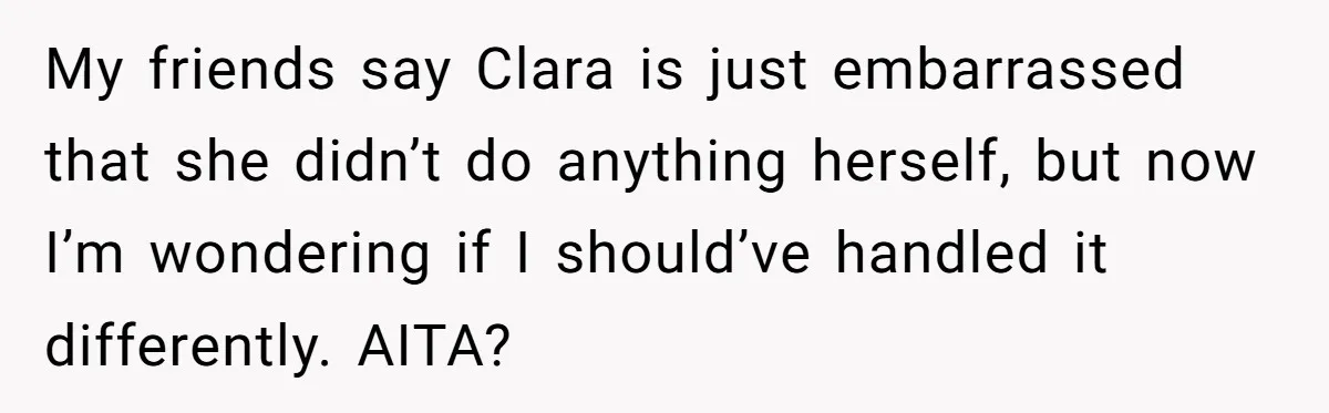 My friends say Clara is just embarrassed that she didn’t do anything herself, but now I’m wondering if I should’ve handled it differently. AITA?