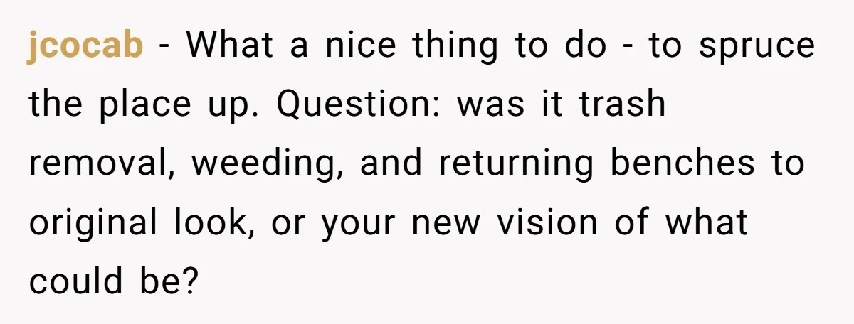 jcocab − What a nice thing to do - to spruce the place up. Question: was it trash removal, weeding, and returning benches to original look, or your new vision...