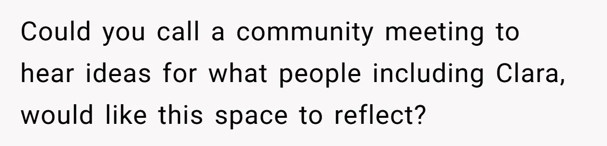 Could you call a community meeting to hear ideas for what people including Clara, would like this space to reflect?