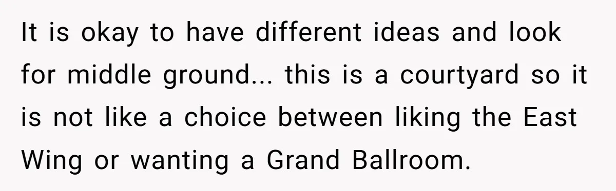 It is okay to have different ideas and look for middle ground... this is a courtyard so it is not like a choice between liking the East Wing or wanting...