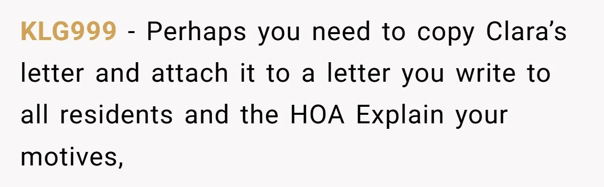 KLG999 − Perhaps you need to copy Clara’s letter and attach it to a letter you write to all residents and the HOA Explain your motives,