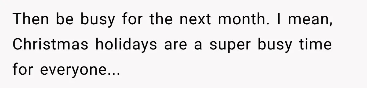 Then be busy for the next month. I mean, Christmas holidays are a super busy time for everyone...