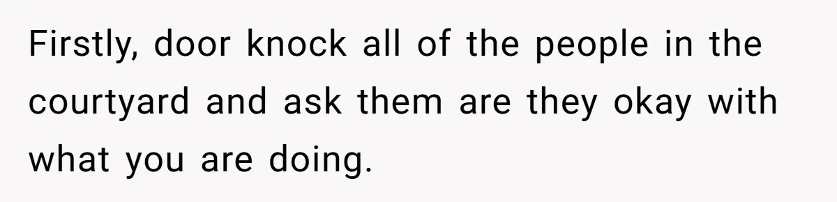 Firstly, door knock all of the people in the courtyard and ask them are they okay with what you are doing.