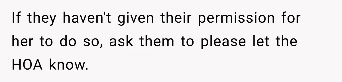 If they haven't given their permission for her to do so, ask them to please let the HOA know.