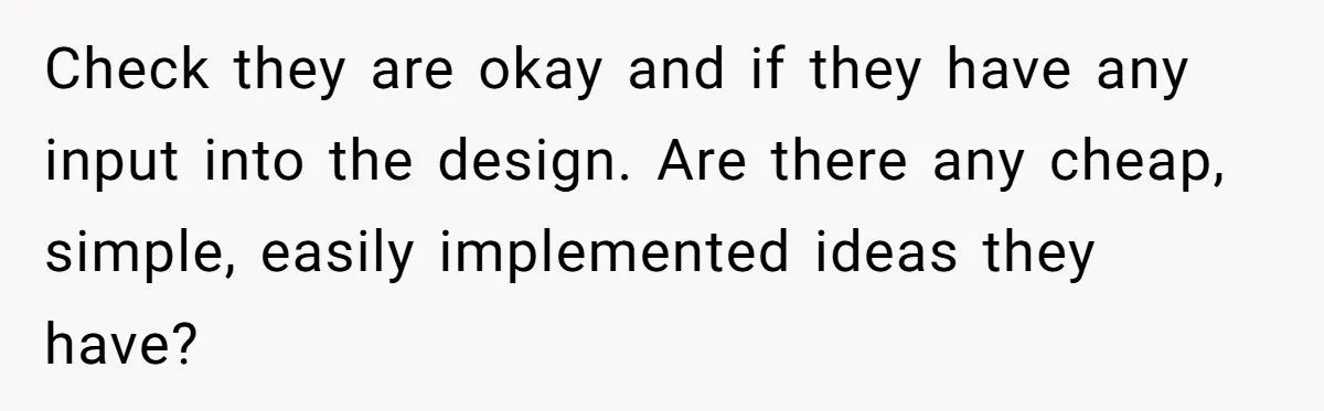 Check they are okay and if they have any input into the design. Are there any cheap, simple, easily implemented ideas they have?