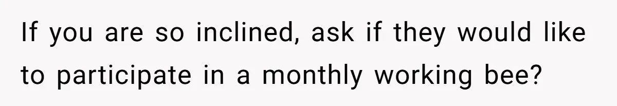 If you are so inclined, ask if they would like to participate in a monthly working bee?