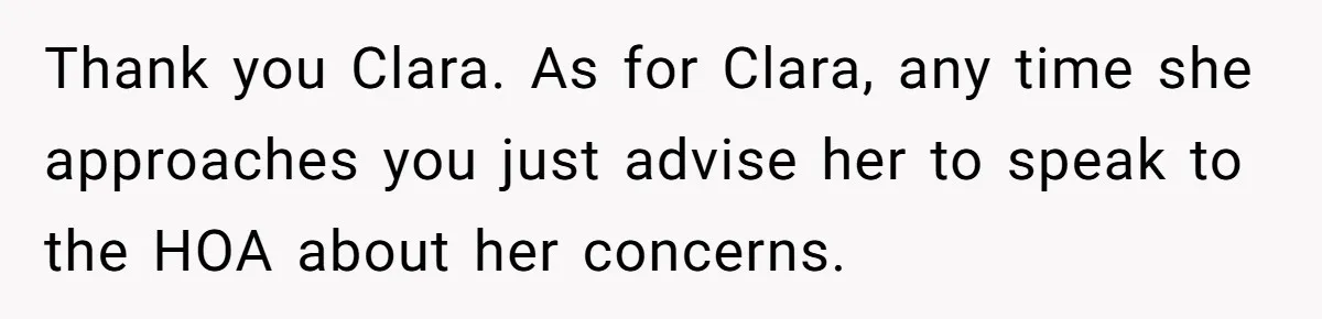 Thank you Clara. As for Clara, any time she approaches you just advise her to speak to the HOA about her concerns.