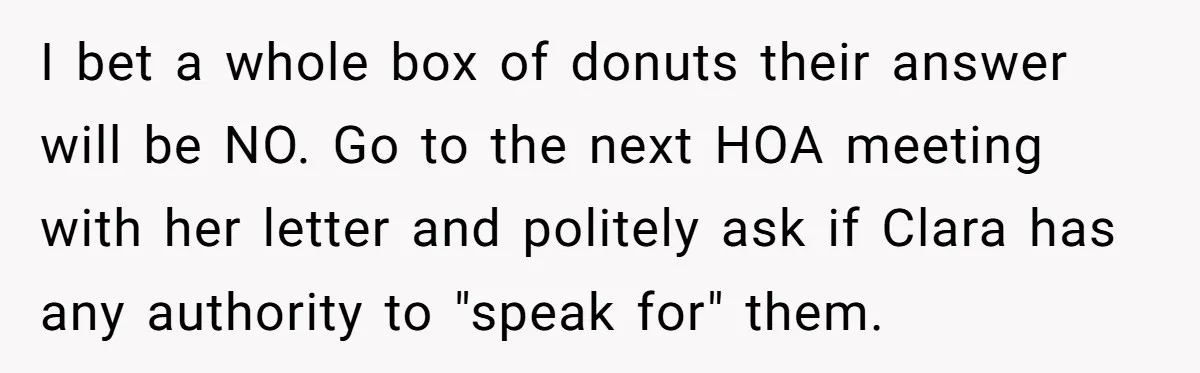 I bet a whole box of donuts their answer will be NO. Go to the next HOA meeting with her letter and politely ask if Clara has any authority to...