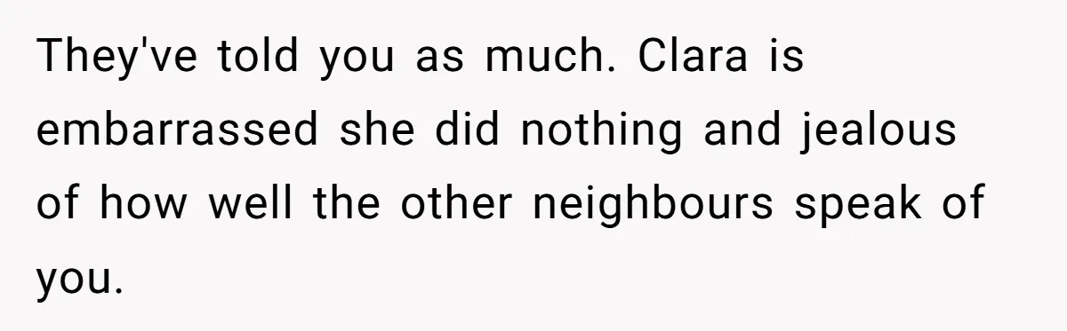 They've told you as much. Clara is embarrassed she did nothing and jealous of how well the other neighbours speak of you.