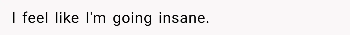I feel like I'm going insane.