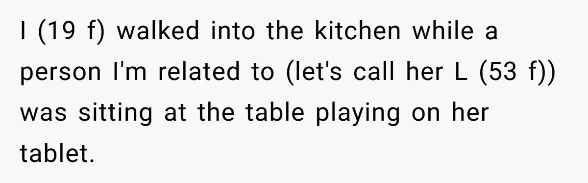 I (19 f) walked into the kitchen while a person I'm related to (let's call her L (53 f)) was sitting at the table playing on her tablet.