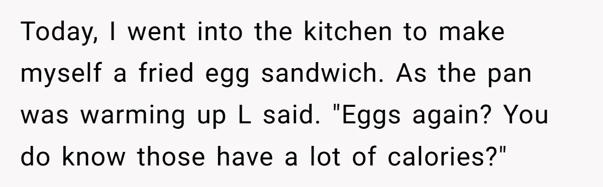 Today, I went into the kitchen to make myself a fried egg sandwich. As the pan was warming up L said. "Eggs again? You do know those have a lot...
