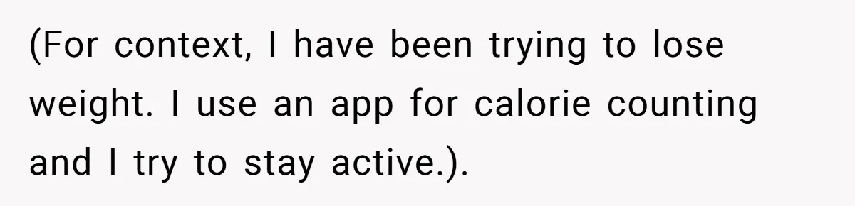 (For context, I have been trying to lose weight. I use an app for calorie counting and I try to stay active.).