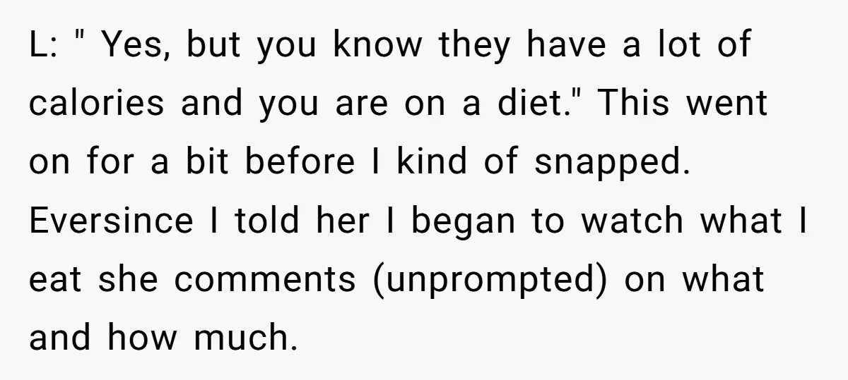 L: " Yes, but you know they have a lot of calories and you are on a diet." This went on for a bit before I kind of snapped. Eversince...