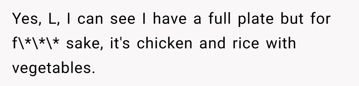 Yes, L, I can see I have a full plate but for f\*\*\* sake, it's chicken and rice with vegetables.