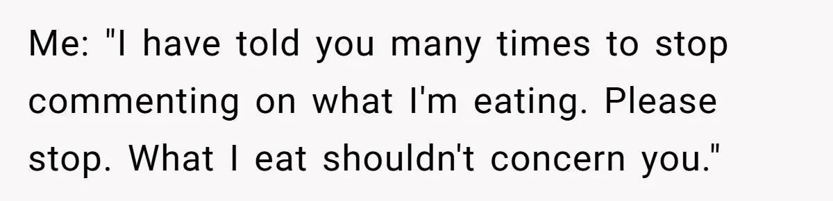 Me: "I have told you many times to stop commenting on what I'm eating. Please stop. What I eat shouldn't concern you."