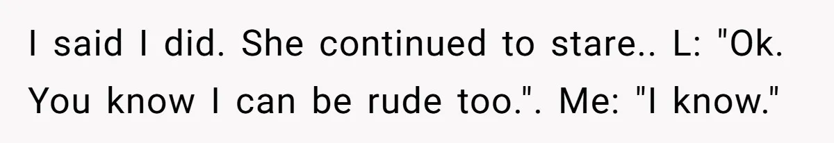 I said I did. She continued to stare.. L: "Ok. You know I can be rude too.". Me: "I know."