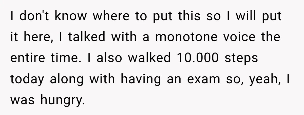 I don't know where to put this so I will put it here, I talked with a monotone voice the entire time. I also walked 10.000 steps today along with...
