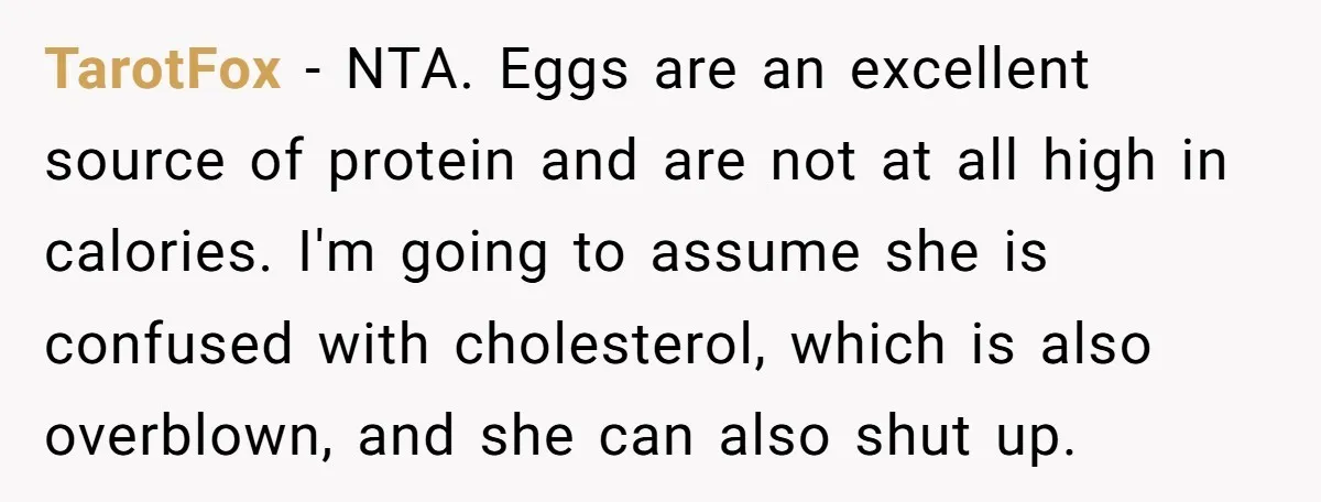 TarotFox − NTA. Eggs are an excellent source of protein and are not at all high in calories. I'm going to assume she is confused with cholesterol, which is also...