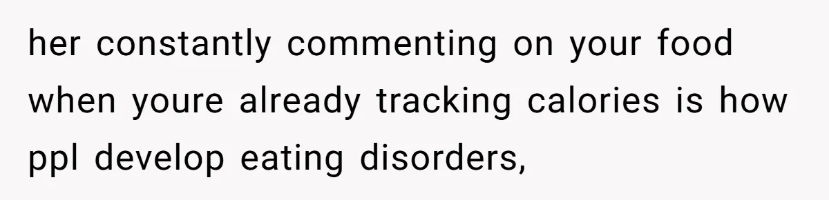 her constantly commenting on your food when youre already tracking calories is how ppl develop eating disorders,