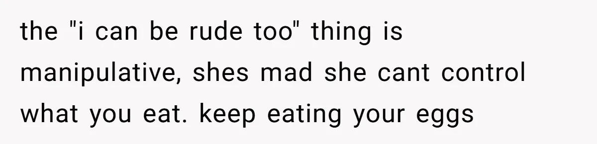 the "i can be rude too" thing is manipulative, shes mad she cant control what you eat. keep eating your eggs
