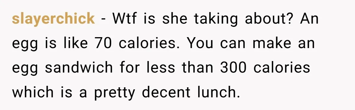 slayerchick − Wtf is she taking about? An egg is like 70 calories. You can make an egg sandwich for less than 300 calories which is a pretty decent lunch.