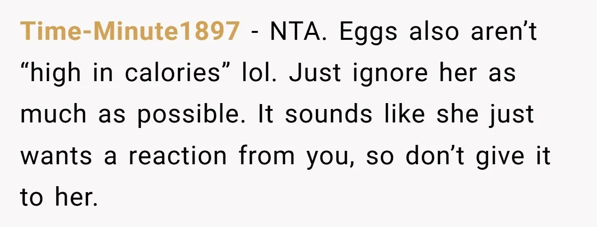Time-Minute1897 − NTA. Eggs also aren’t “high in calories” lol. Just ignore her as much as possible. It sounds like she just wants a reaction from you, so don’t give...