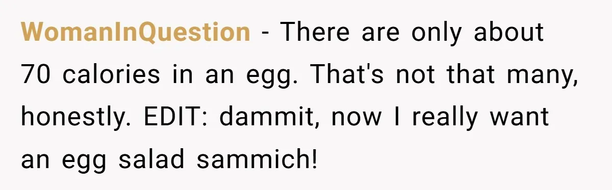 WomanInQuestion − There are only about 70 calories in an egg. That's not that many, honestly. EDIT: dammit, now I really want an egg salad sammich!