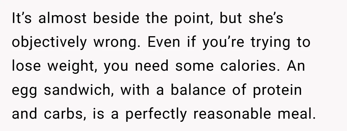 It’s almost beside the point, but she’s objectively wrong. Even if you’re trying to lose weight, you need some calories. An egg sandwich, with a balance of protein and carbs,...