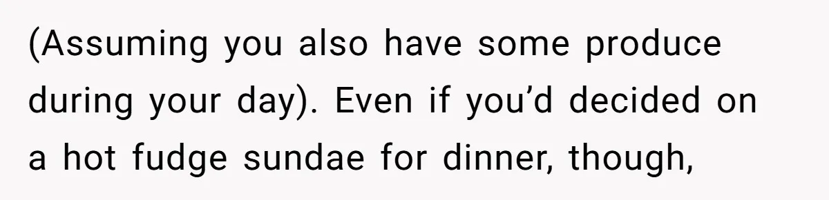(Assuming you also have some produce during your day). Even if you’d decided on a hot fudge sundae for dinner, though,