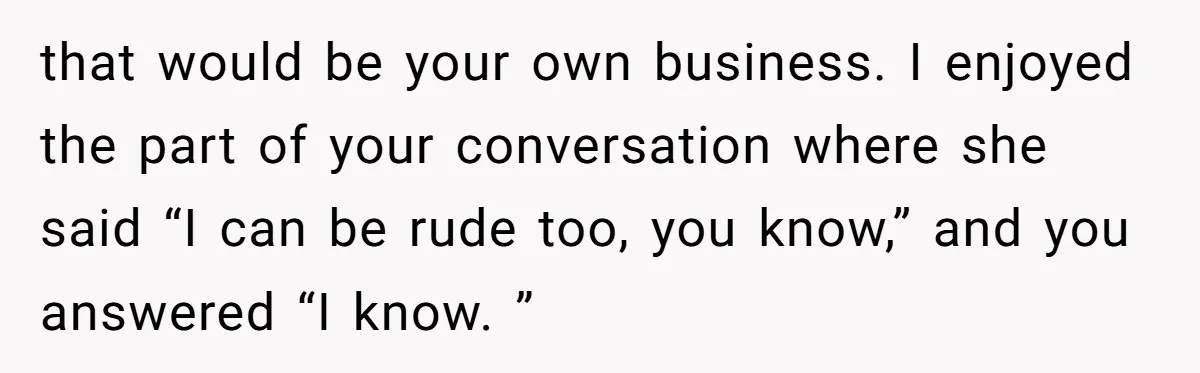 that would be your own business. I enjoyed the part of your conversation where she said “I can be rude too, you know,” and you answered “I know. ”