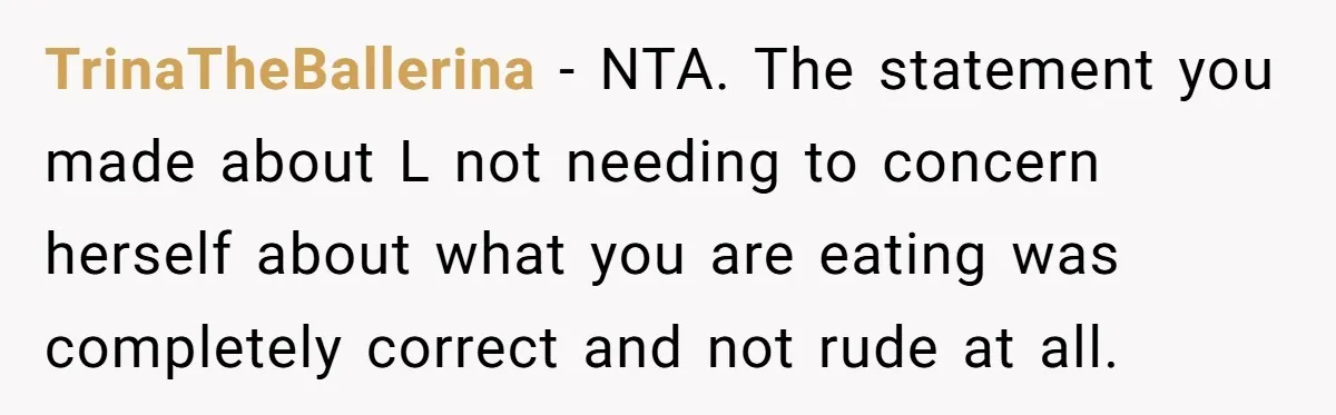 TrinaTheBallerina − NTA. The statement you made about L not needing to concern herself about what you are eating was completely correct and not rude at all.