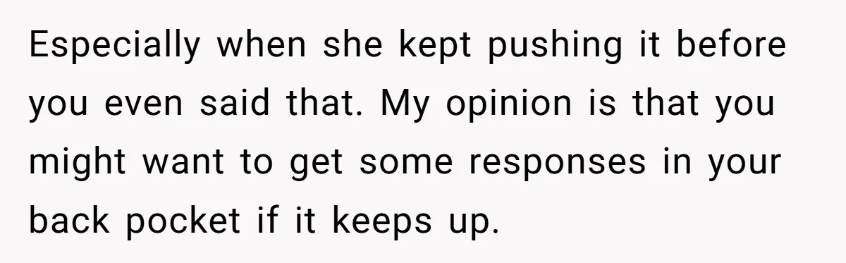 Especially when she kept pushing it before you even said that. My opinion is that you might want to get some responses in your back pocket if it keeps up.