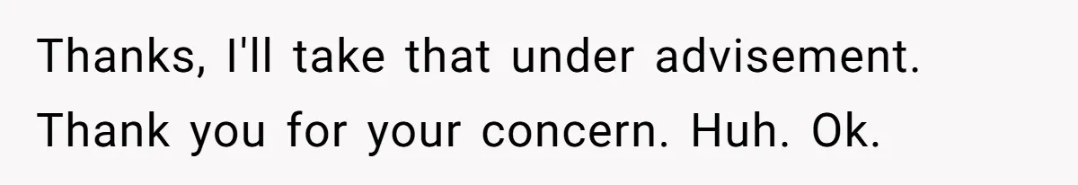 Thanks, I'll take that under advisement. Thank you for your concern. Huh. Ok.