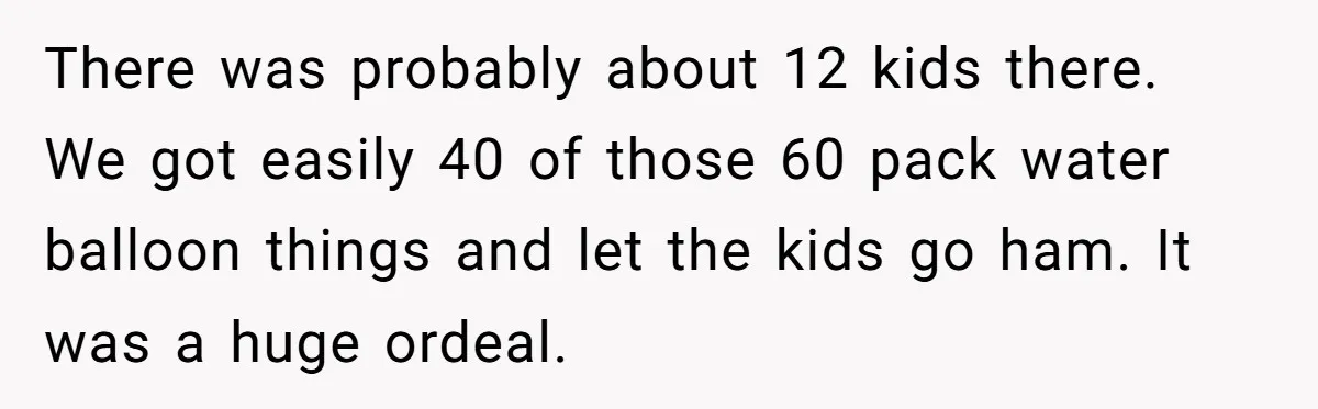There was probably about 12 kids there. We got easily 40 of those 60 pack water balloon things and let the kids go ham. It was a huge ordeal.
