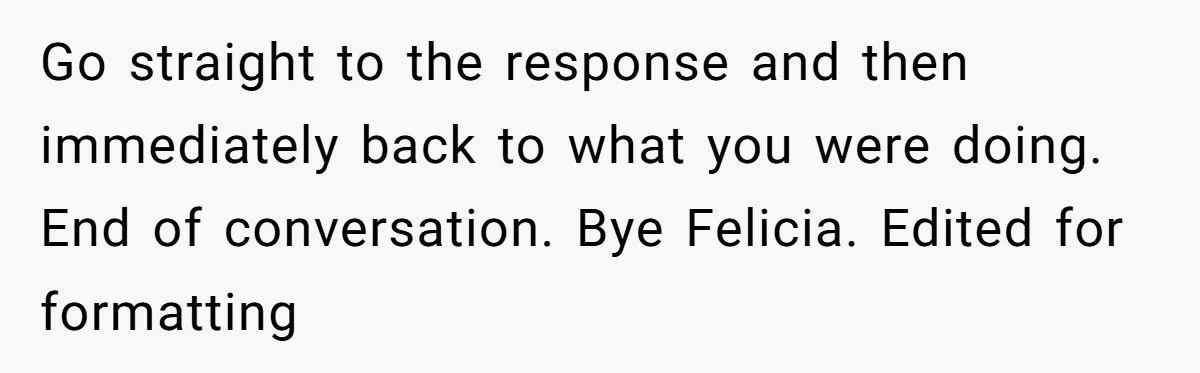 Go straight to the response and then immediately back to what you were doing. End of conversation. Bye Felicia. Edited for formatting