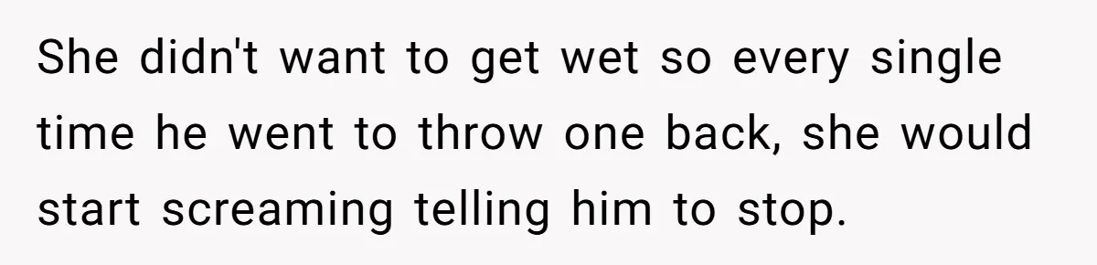 She didn't want to get wet so every single time he went to throw one back, she would start screaming telling him to stop.